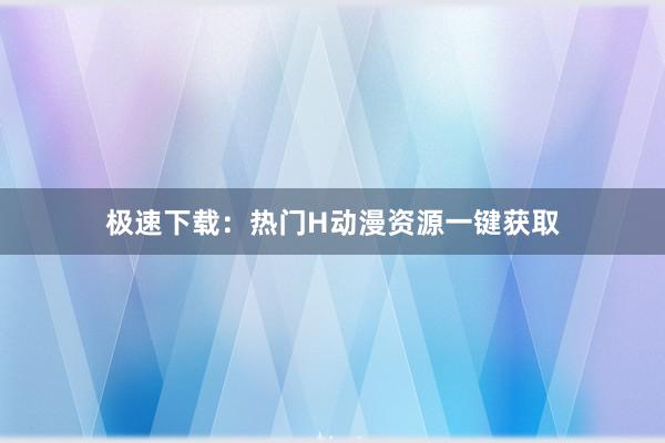 极速下载：热门H动漫资源一键获取